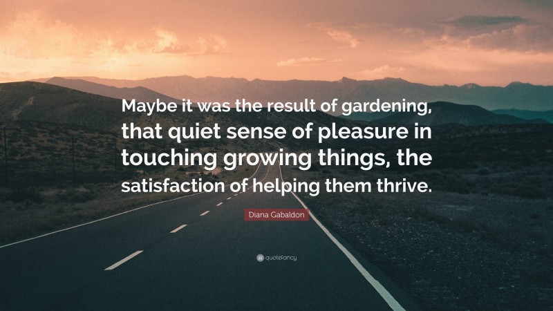 Diana Gabaldon Quote: “Maybe it was the result of gardening, that quiet sense of pleasure in touching growing things, the satisfaction of helping them thrive.”