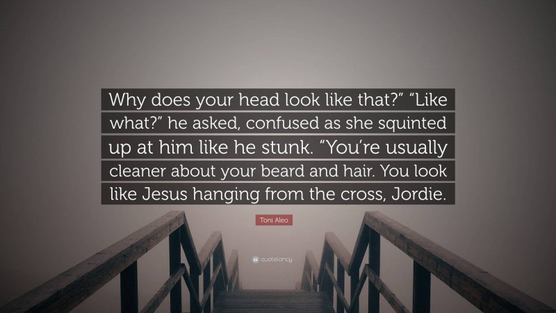 Toni Aleo Quote: “Why does your head look like that?” “Like what?” he asked, confused as she squinted up at him like he stunk. “You’re usually cleaner about your beard and hair. You look like Jesus hanging from the cross, Jordie.”