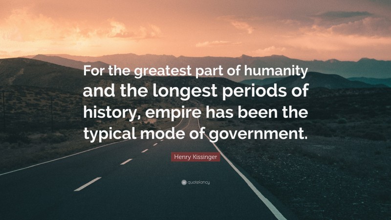 Henry Kissinger Quote: “For the greatest part of humanity and the longest periods of history, empire has been the typical mode of government.”