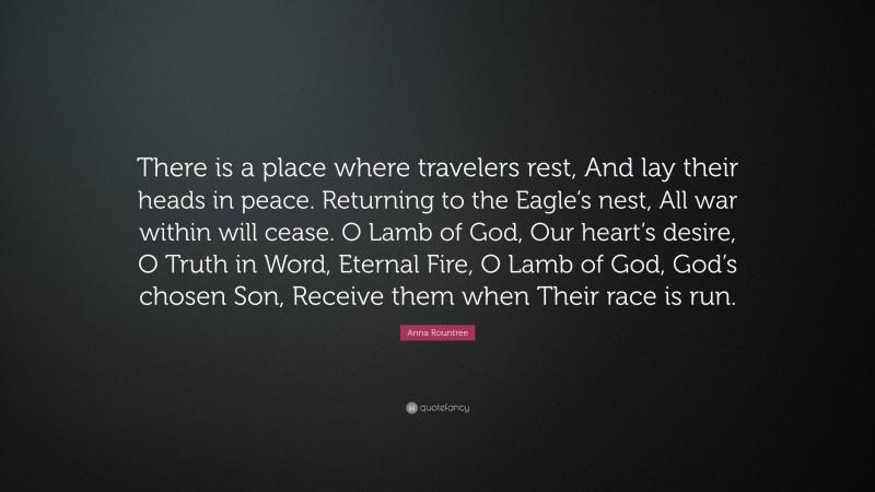 Anna Rountree Quote: “There is a place where travelers rest, And lay their heads in peace. Returning to the Eagle’s nest, All war within will cease. O Lamb of God, Our heart’s desire, O Truth in Word, Eternal Fire, O Lamb of God, God’s chosen Son, Receive them when Their race is run.”