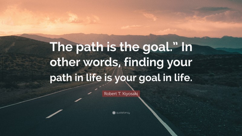 Robert T. Kiyosaki Quote: “The path is the goal.” In other words, finding your path in life is your goal in life.”