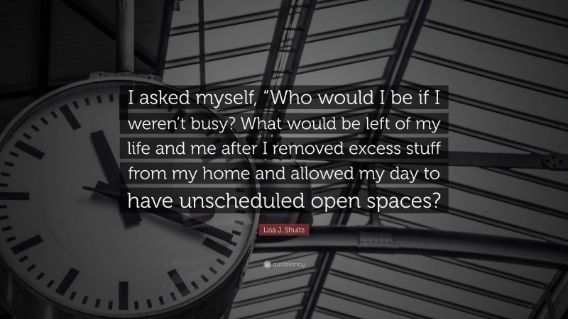 Lisa J. Shultz Quote: “I asked myself, “Who would I be if I weren’t busy? What would be left of my life and me after I removed excess stuff from my home and allowed my day to have unscheduled open spaces?”