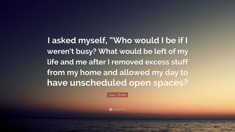 Lisa J. Shultz Quote: “I asked myself, “Who would I be if I weren’t busy? What would be left of my life and me after I removed excess stuff from my home and allowed my day to have unscheduled open spaces?”