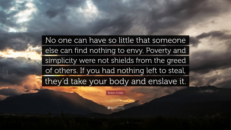 Robin Hobb Quote: “No one can have so little that someone else can find nothing to envy. Poverty and simplicity were not shields from the greed of others. If you had nothing left to steal, they’d take your body and enslave it.”