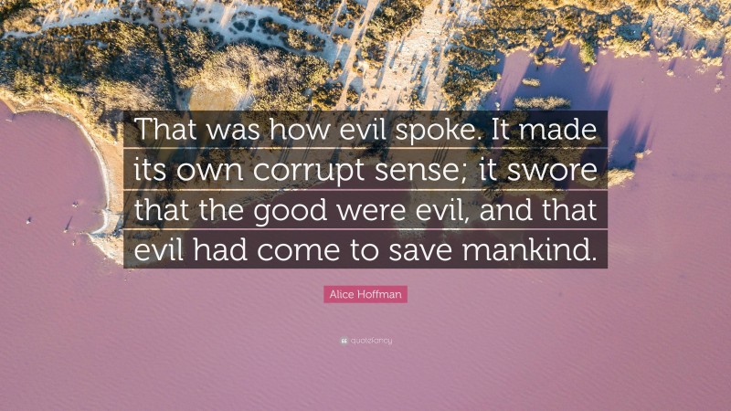 Alice Hoffman Quote: “That was how evil spoke. It made its own corrupt sense; it swore that the good were evil, and that evil had come to save mankind.”