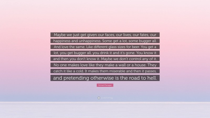 Richard Flanagan Quote: “Maybe we just get given our faces, our lives, our fates, our happiness and unhappiness. Some get a lot, some bugger all. And love the same. Like different glass sizes for beer. You get a lot, you get bugger all, you drink it and it’s gone. You know it and then you don’t know it. Maybe we don’t control any of it. No one makes love like they make a wall or a house. They catch it like a cold. It makes them miserable and then it passes, and pretending otherwise is the road to hell.”