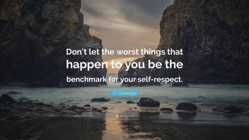 J.T. Geissinger Quote: “Don’t let the worst things that happen to you be the benchmark for your self-respect.”