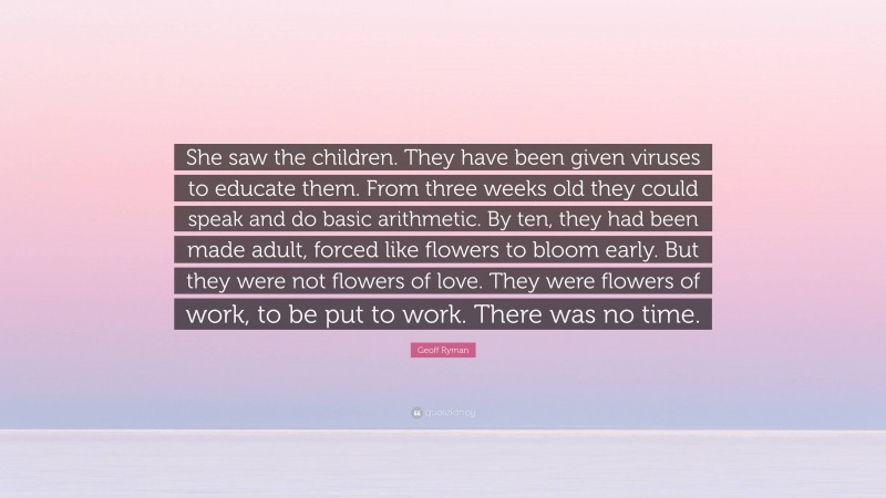 Geoff Ryman Quote: “She saw the children. They have been given viruses to educate them. From three weeks old they could speak and do basic arithmetic. By ten, they had been made adult, forced like flowers to bloom early. But they were not flowers of love. They were flowers of work, to be put to work. There was no time.”