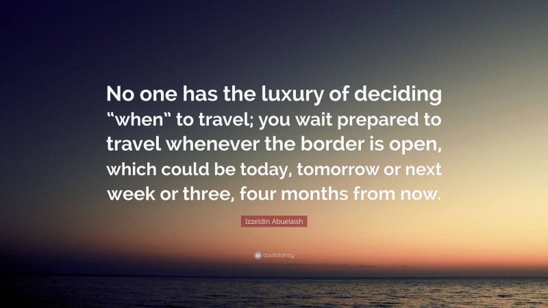 Izzeldin Abuelaish Quote: “No one has the luxury of deciding “when” to travel; you wait prepared to travel whenever the border is open, which could be today, tomorrow or next week or three, four months from now.”