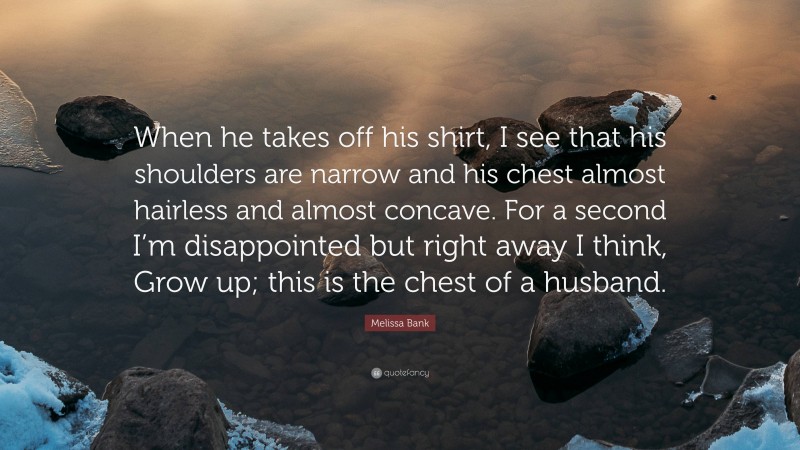 Melissa Bank Quote: “When he takes off his shirt, I see that his shoulders are narrow and his chest almost hairless and almost concave. For a second I’m disappointed but right away I think, Grow up; this is the chest of a husband.”