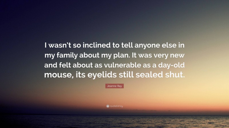 Jeanne Ray Quote: “I wasn’t so inclined to tell anyone else in my family about my plan. It was very new and felt about as vulnerable as a day-old mouse, its eyelids still sealed shut.”