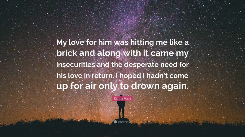 Karina Halle Quote: “My love for him was hitting me like a brick and along with it came my insecurities and the desperate need for his love in return. I hoped I hadn’t come up for air only to drown again.”