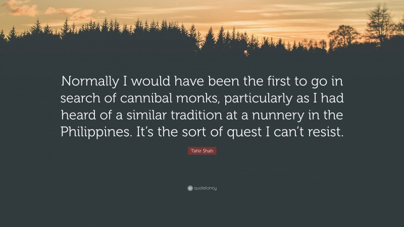 Tahir Shah Quote: “Normally I would have been the first to go in search of cannibal monks, particularly as I had heard of a similar tradition at a nunnery in the Philippines. It’s the sort of quest I can’t resist.”