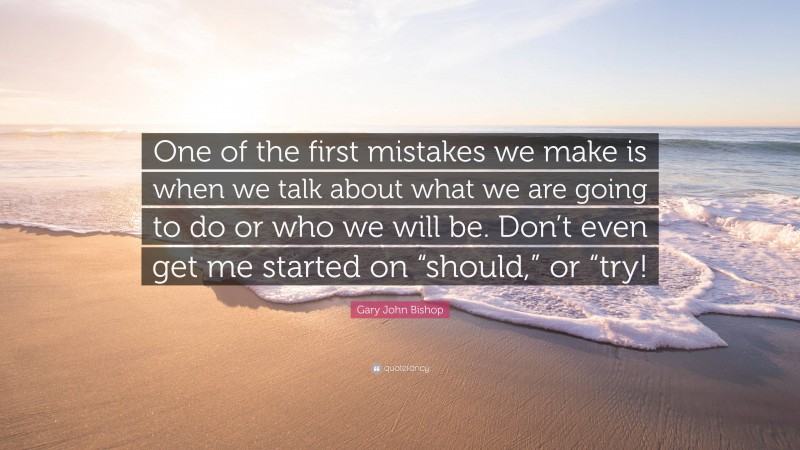 Gary John Bishop Quote: “One of the first mistakes we make is when we talk about what we are going to do or who we will be. Don’t even get me started on “should,” or “try!”