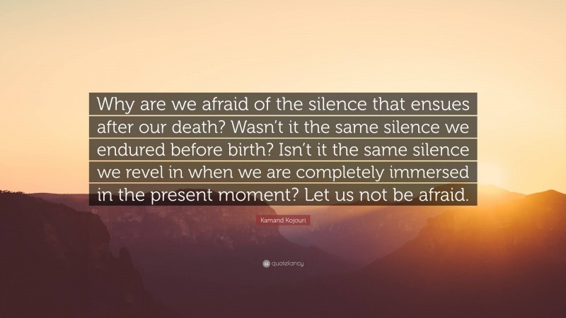 Kamand Kojouri Quote: “Why are we afraid of the silence that ensues after our death? Wasn’t it the same silence we endured before birth? Isn’t it the same silence we revel in when we are completely immersed in the present moment? Let us not be afraid.”