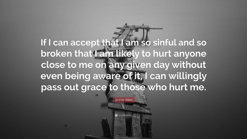 Jennie Allen Quote: “If I can accept that I am so sinful and so broken that I am likely to hurt anyone close to me on any given day without even being aware of it, I can willingly pass out grace to those who hurt me.”