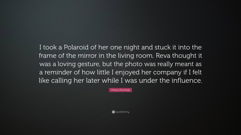 Ottessa Moshfegh Quote: “I took a Polaroid of her one night and stuck it into the frame of the mirror in the living room. Reva thought it was a loving gesture, but the photo was really meant as a reminder of how little I enjoyed her company if I felt like calling her later while I was under the influence.”