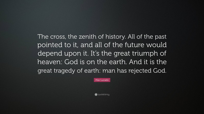 Max Lucado Quote: “The cross, the zenith of history. All of the past pointed to it, and all of the future would depend upon it. It’s the great triumph of heaven: God is on the earth. And it is the great tragedy of earth: man has rejected God.”