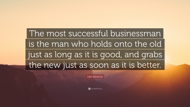 Lee Iacocca Quote: “The most successful businessman is the man who holds onto the old just as long as it is good, and grabs the new just as soon as it is better.”