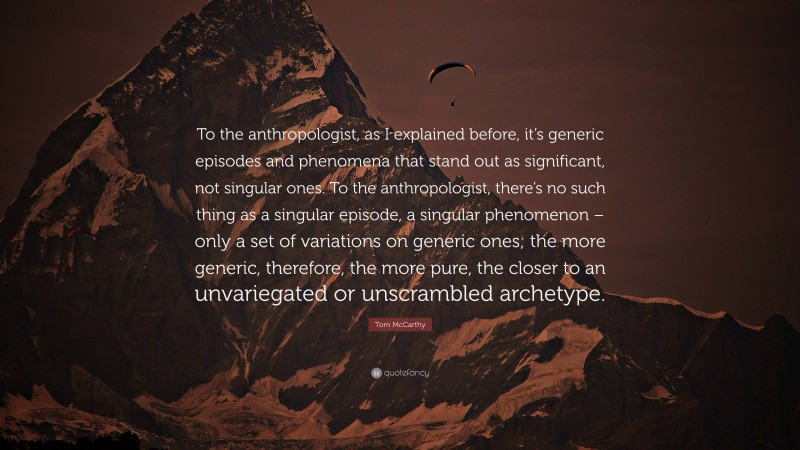 Tom McCarthy Quote: “To the anthropologist, as I explained before, it’s generic episodes and phenomena that stand out as significant, not singular ones. To the anthropologist, there’s no such thing as a singular episode, a singular phenomenon – only a set of variations on generic ones; the more generic, therefore, the more pure, the closer to an unvariegated or unscrambled archetype.”