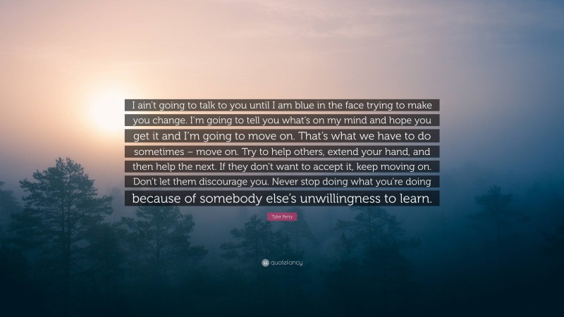 Tyler Perry Quote: “I ain’t going to talk to you until I am blue in the face trying to make you change. I’m going to tell you what’s on my mind and hope you get it and I’m going to move on. That’s what we have to do sometimes – move on. Try to help others, extend your hand, and then help the next. If they don’t want to accept it, keep moving on. Don’t let them discourage you. Never stop doing what you’re doing because of somebody else’s unwillingness to learn.”