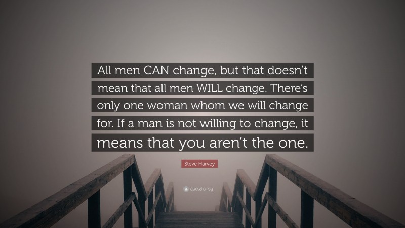 Steve Harvey Quote: “All men CAN change, but that doesn’t mean that all men WILL change. There’s only one woman whom we will change for. If a man is not willing to change, it means that you aren’t the one.”