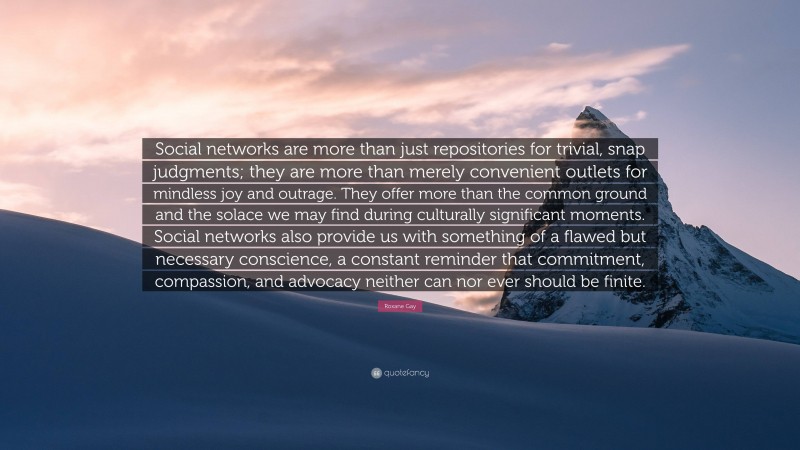 Roxane Gay Quote: “Social networks are more than just repositories for trivial, snap judgments; they are more than merely convenient outlets for mindless joy and outrage. They offer more than the common ground and the solace we may find during culturally significant moments. Social networks also provide us with something of a flawed but necessary conscience, a constant reminder that commitment, compassion, and advocacy neither can nor ever should be finite.”