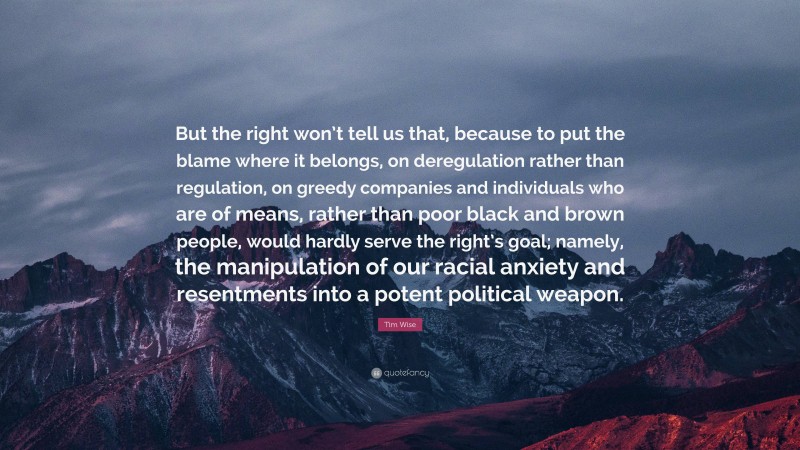 Tim Wise Quote: “But the right won’t tell us that, because to put the blame where it belongs, on deregulation rather than regulation, on greedy companies and individuals who are of means, rather than poor black and brown people, would hardly serve the right’s goal; namely, the manipulation of our racial anxiety and resentments into a potent political weapon.”