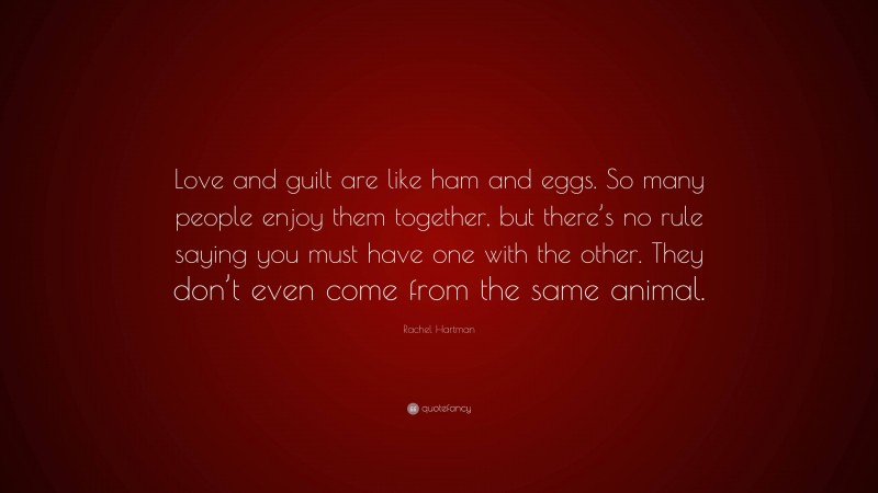 Rachel Hartman Quote: “Love and guilt are like ham and eggs. So many people enjoy them together, but there’s no rule saying you must have one with the other. They don’t even come from the same animal.”