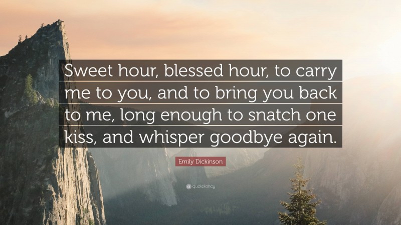 Emily Dickinson Quote: “Sweet hour, blessed hour, to carry me to you, and to bring you back to me, long enough to snatch one kiss, and whisper goodbye again.”