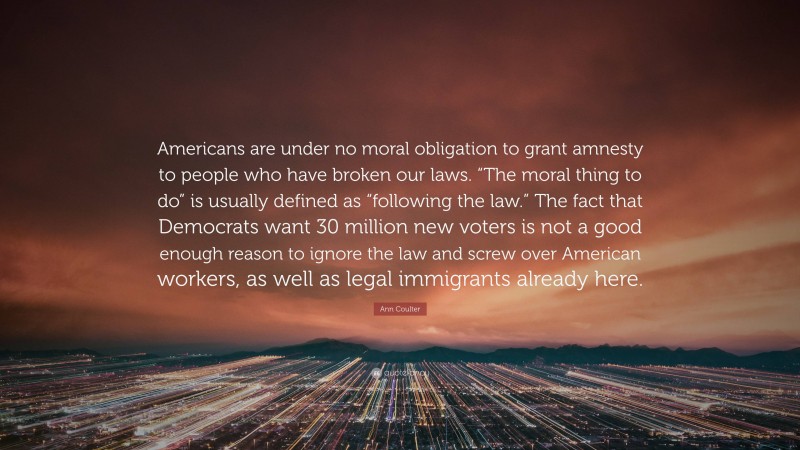 Ann Coulter Quote: “Americans are under no moral obligation to grant amnesty to people who have broken our laws. “The moral thing to do” is usually defined as “following the law.” The fact that Democrats want 30 million new voters is not a good enough reason to ignore the law and screw over American workers, as well as legal immigrants already here.”