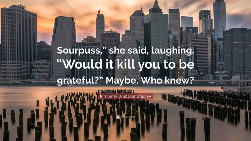 Kimberly Brubaker Bradley Quote: “Sourpuss,” she said, laughing. “Would it kill you to be grateful?” Maybe. Who knew?”