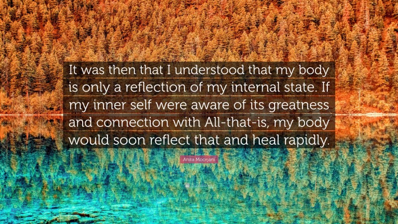 Anita Moorjani Quote: “It was then that I understood that my body is only a reflection of my internal state. If my inner self were aware of its greatness and connection with All-that-is, my body would soon reflect that and heal rapidly.”