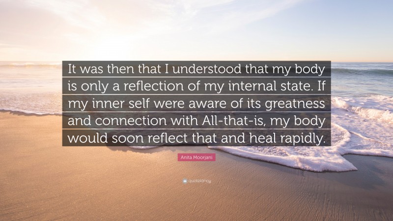 Anita Moorjani Quote: “It was then that I understood that my body is only a reflection of my internal state. If my inner self were aware of its greatness and connection with All-that-is, my body would soon reflect that and heal rapidly.”