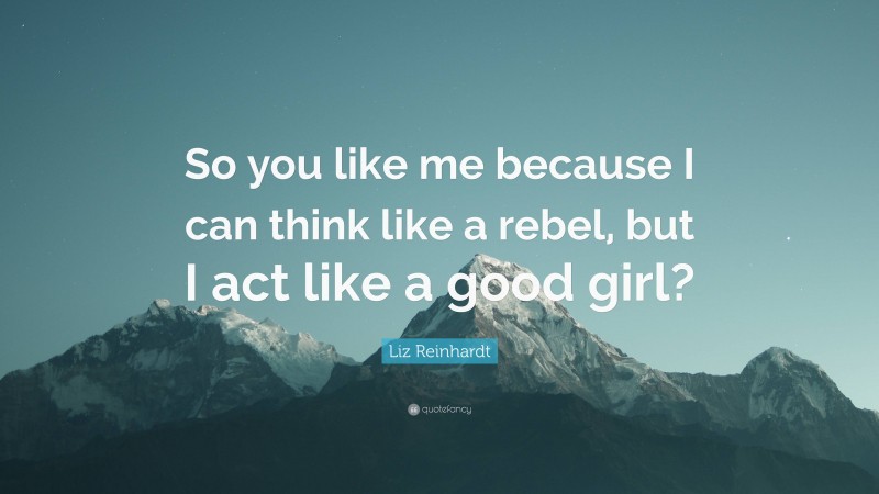 Liz Reinhardt Quote: “So you like me because I can think like a rebel, but I act like a good girl?”