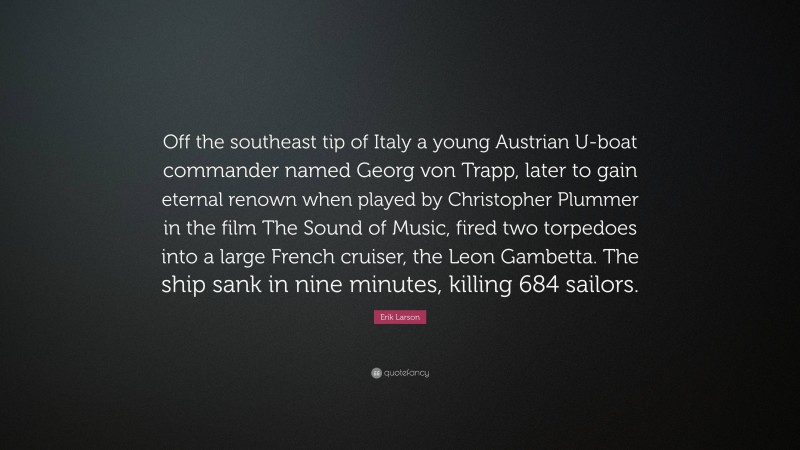 Erik Larson Quote: “Off the southeast tip of Italy a young Austrian U-boat commander named Georg von Trapp, later to gain eternal renown when played by Christopher Plummer in the film The Sound of Music, fired two torpedoes into a large French cruiser, the Leon Gambetta. The ship sank in nine minutes, killing 684 sailors.”