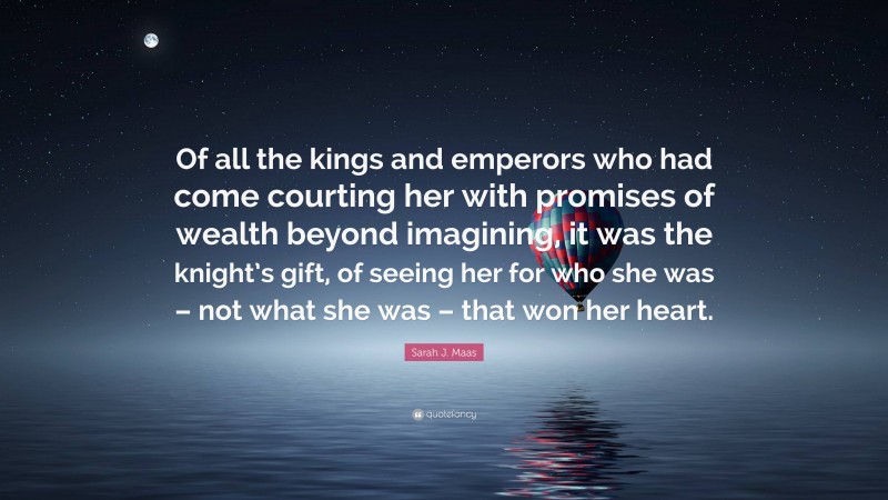 Sarah J. Maas Quote: “Of all the kings and emperors who had come courting her with promises of wealth beyond imagining, it was the knight’s gift, of seeing her for who she was – not what she was – that won her heart.”