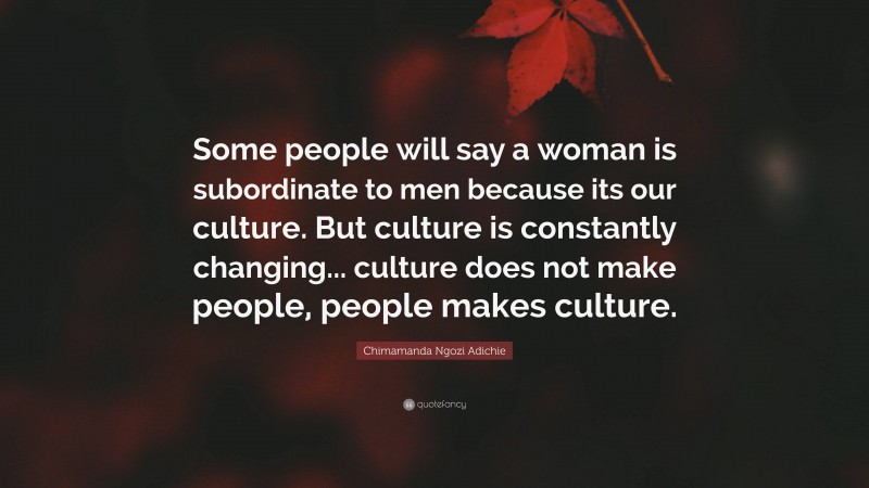 Chimamanda Ngozi Adichie Quote: “Some people will say a woman is subordinate to men because its our culture. But culture is constantly changing... culture does not make people, people makes culture.”