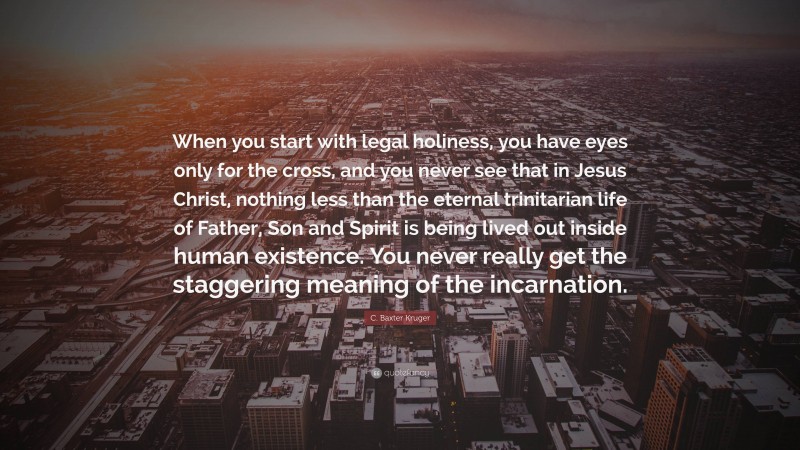 C. Baxter Kruger Quote: “When you start with legal holiness, you have eyes only for the cross, and you never see that in Jesus Christ, nothing less than the eternal trinitarian life of Father, Son and Spirit is being lived out inside human existence. You never really get the staggering meaning of the incarnation.”