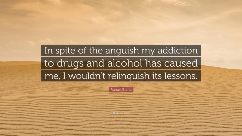 Russell Brand Quote: “In spite of the anguish my addiction to drugs and alcohol has caused me, I wouldn’t relinquish its lessons.”