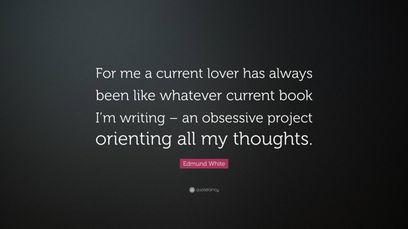 Edmund White Quote: “For me a current lover has always been like whatever current book I’m writing – an obsessive project orienting all my thoughts.”