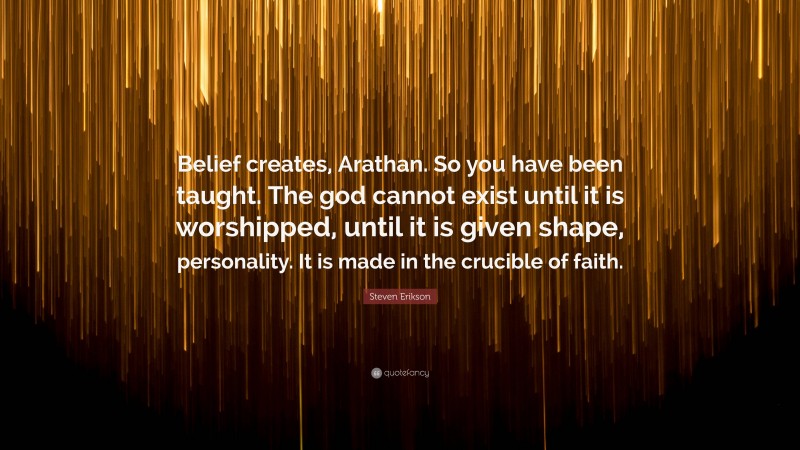 Steven Erikson Quote: “Belief creates, Arathan. So you have been taught. The god cannot exist until it is worshipped, until it is given shape, personality. It is made in the crucible of faith.”