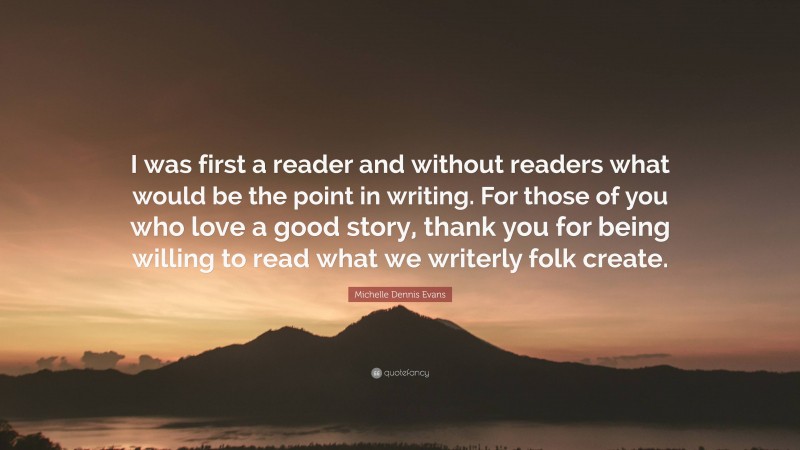Michelle Dennis Evans Quote: “I was first a reader and without readers what would be the point in writing. For those of you who love a good story, thank you for being willing to read what we writerly folk create.”