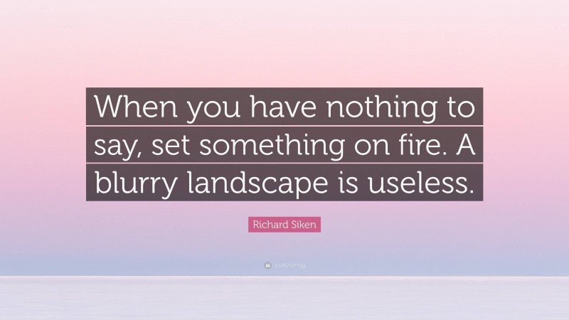 Richard Siken Quote: “When you have nothing to say, set something on fire. A blurry landscape is useless.”