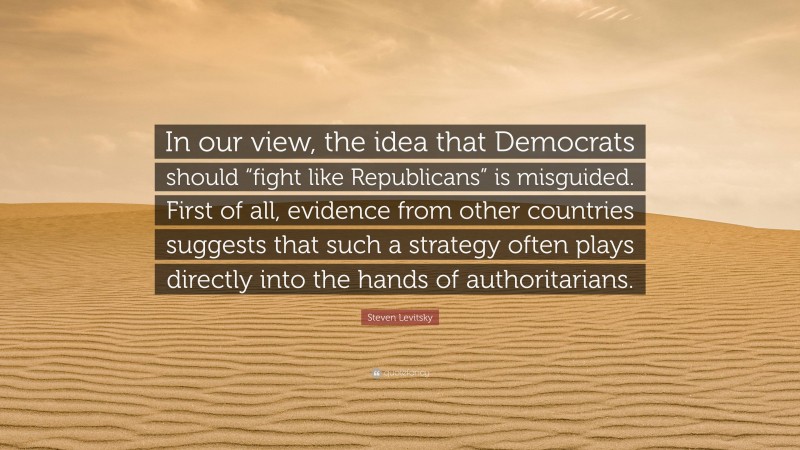 Steven Levitsky Quote: “In our view, the idea that Democrats should “fight like Republicans” is misguided. First of all, evidence from other countries suggests that such a strategy often plays directly into the hands of authoritarians.”