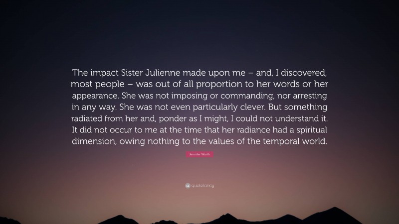 Jennifer Worth Quote: “The impact Sister Julienne made upon me – and, I discovered, most people – was out of all proportion to her words or her appearance. She was not imposing or commanding, nor arresting in any way. She was not even particularly clever. But something radiated from her and, ponder as I might, I could not understand it. It did not occur to me at the time that her radiance had a spiritual dimension, owing nothing to the values of the temporal world.”