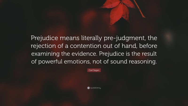 Carl Sagan Quote: “Prejudice means literally pre-judgment, the rejection of a contention out of hand, before examining the evidence. Prejudice is the result of powerful emotions, not of sound reasoning.”