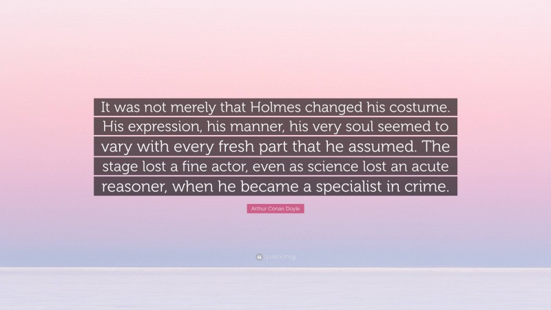 Arthur Conan Doyle Quote: “It was not merely that Holmes changed his costume. His expression, his manner, his very soul seemed to vary with every fresh part that he assumed. The stage lost a fine actor, even as science lost an acute reasoner, when he became a specialist in crime.”