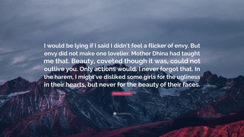 Roshani Chokshi Quote: “I would be lying if I said I didn’t feel a flicker of envy. But envy did not make one lovelier. Mother Dhina had taught me that. Beauty, coveted though it was, could not outlive you. Only actions would. I never forgot that. In the harem, I might’ve disliked some girls for the ugliness in their hearts, but never for the beauty of their faces.”