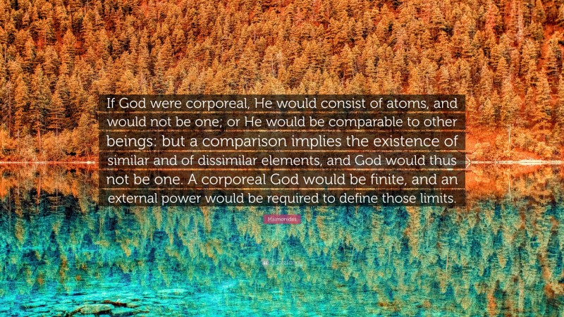 Maimonides Quote: “If God were corporeal, He would consist of atoms, and would not be one; or He would be comparable to other beings: but a comparison implies the existence of similar and of dissimilar elements, and God would thus not be one. A corporeal God would be finite, and an external power would be required to define those limits.”